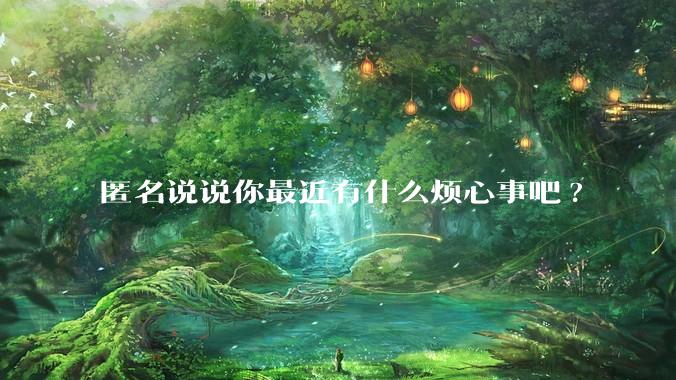 匿名说说你最近有什么烦心事吧?